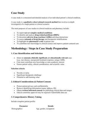 Case Study
A case study is a structured and detailed analysis of an individual patient’s clinical condition,
A case study is a qualitative observational research method that involves in-depth
investigation of a single patient or clinical scenario.
The main purposes of case studies in clinical medicine and pharmacy include:
• To report rare or complex medical conditions
• To identify and analyze drug-related problems (DRPs)
• To document adverse drug reactions (ADRs) and drug interactions
• To assess rationale of drug therapy and therapeutic modifications
• To highlight the pharmacist’s role in patient care
• To contribute new knowledge to clinical science and improve patient-centered care
Methodology / Steps in Case Study Preparation
1. Case Identification and Selection
• Select an unusual, clinically significant, or educationally relevant case
(e.g., rare disease, unexpected treatment response, unique ADR).
• Case must contribute new knowledge or raise academic interest.
• Ensure patient safety, ethical consideration, and scientific value.
Selection criteria
• Novelty or rarity
• Significant therapeutic challenge
• Potential to add learning value
2. Ethical Considerations & Patient Consent
• Protect patient privacy and confidentiality
• Remove identifying information (name, address, ID)
• Obtain written informed consent for publishing clinical data and images
• Ethical committee approval may be required if identifiable data use
3. Comprehensive History Taking
Include complete patient profile:
Parameter Details
Demographics Age, gender, occupation
 
