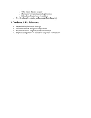 o What makes the case unique
o Pharmacist’s role in treatment optimization
o Pathophysiological basis of condition
• Provide clinical reasoning and evidence-based analysis
9. Conclusion & Key Takeaways
• Brief summary of clinical message
• Lessons learned & therapeutic implications
• Recommendations for practice or future research
• Emphasize importance of individualized patient-centered care
 