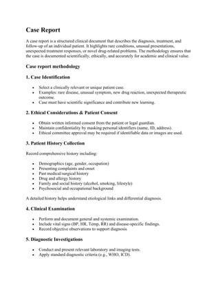Case Report
A case report is a structured clinical document that describes the diagnosis, treatment, and
follow-up of an individual patient. It highlights rare conditions, unusual presentations,
unexpected treatment responses, or novel drug-related problems. The methodology ensures that
the case is documented scientifically, ethically, and accurately for academic and clinical value.
Case report methodology
1. Case Identification
• Select a clinically relevant or unique patient case.
• Examples: rare disease, unusual symptom, new drug reaction, unexpected therapeutic
outcome.
• Case must have scientific significance and contribute new learning.
2. Ethical Considerations & Patient Consent
• Obtain written informed consent from the patient or legal guardian.
• Maintain confidentiality by masking personal identifiers (name, ID, address).
• Ethical committee approval may be required if identifiable data or images are used.
3. Patient History Collection
Record comprehensive history including:
• Demographics (age, gender, occupation)
• Presenting complaints and onset
• Past medical/surgical history
• Drug and allergy history
• Family and social history (alcohol, smoking, lifestyle)
• Psychosocial and occupational background
A detailed history helps understand etiological links and differential diagnosis.
4. Clinical Examination
• Perform and document general and systemic examination.
• Include vital signs (BP, HR, Temp, RR) and disease-specific findings.
• Record objective observations to support diagnosis
5. Diagnostic Investigations
• Conduct and present relevant laboratory and imaging tests.
• Apply standard diagnostic criteria (e.g., WHO, ICD).
 