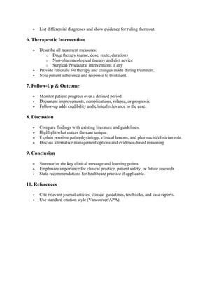 • List differential diagnoses and show evidence for ruling them out.
6. Therapeutic Intervention
• Describe all treatment measures:
o Drug therapy (name, dose, route, duration)
o Non-pharmacological therapy and diet advice
o Surgical/Procedural interventions if any
• Provide rationale for therapy and changes made during treatment.
• Note patient adherence and response to treatment.
7. Follow-Up & Outcome
• Monitor patient progress over a defined period.
• Document improvements, complications, relapse, or prognosis.
• Follow-up adds credibility and clinical relevance to the case.
8. Discussion
• Compare findings with existing literature and guidelines.
• Highlight what makes the case unique.
• Explain possible pathophysiology, clinical lessons, and pharmacist/clinician role.
• Discuss alternative management options and evidence-based reasoning.
9. Conclusion
• Summarize the key clinical message and learning points.
• Emphasize importance for clinical practice, patient safety, or future research.
• State recommendations for healthcare practice if applicable.
10. References
• Cite relevant journal articles, clinical guidelines, textbooks, and case reports.
• Use standard citation style (Vancouver/APA).
 