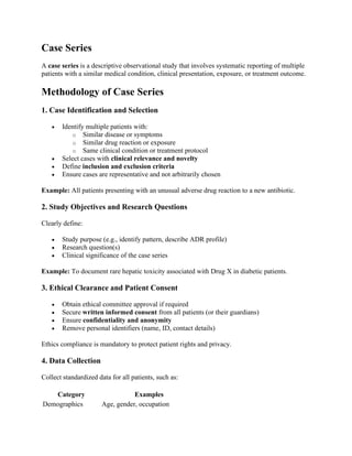 Case Series
A case series is a descriptive observational study that involves systematic reporting of multiple
patients with a similar medical condition, clinical presentation, exposure, or treatment outcome.
Methodology of Case Series
1. Case Identification and Selection
• Identify multiple patients with:
o Similar disease or symptoms
o Similar drug reaction or exposure
o Same clinical condition or treatment protocol
• Select cases with clinical relevance and novelty
• Define inclusion and exclusion criteria
• Ensure cases are representative and not arbitrarily chosen
Example: All patients presenting with an unusual adverse drug reaction to a new antibiotic.
2. Study Objectives and Research Questions
Clearly define:
• Study purpose (e.g., identify pattern, describe ADR profile)
• Research question(s)
• Clinical significance of the case series
Example: To document rare hepatic toxicity associated with Drug X in diabetic patients.
3. Ethical Clearance and Patient Consent
• Obtain ethical committee approval if required
• Secure written informed consent from all patients (or their guardians)
• Ensure confidentiality and anonymity
• Remove personal identifiers (name, ID, contact details)
Ethics compliance is mandatory to protect patient rights and privacy.
4. Data Collection
Collect standardized data for all patients, such as:
Category Examples
Demographics Age, gender, occupation
 