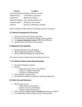 Category Examples
Clinical presentation Symptoms, duration, severity
Medical history Comorbidities, past illness
Drug history Medications, allergies
Diagnostic findings Labs, imaging, special tests
Treatment details Drug doses, interventions
Outcome Recovery, complication, mortality
Ensure uniformity in data collection to maintain scientific consistency.
5. Clinical Examination & Work-up
• Perform physical and systemic examination
• Document vitals, organ-specific findings, severity grading
• Use standard diagnostic criteria (WHO, ICD, DSM etc.)
• Include baseline and follow-up assessments
6. Diagnostic Investigations
• Relevant laboratory tests and imaging
• Special diagnostic procedures if required
• Rule out differential diagnoses systematically
This ensures accuracy and prevents misclassification of cases.
7. Treatment & Intervention Documentation
• Document therapeutic regimens
• Specify:
o Medication names, dose, route, duration
o Surgical or supportive treatment
o Lifestyle or non-drug therapy
• Note treatment variations if any
• Record patient compliance and follow-up therapy adjustments
8. Follow-Up and Outcomes
• Monitor each case for:
o Improvement or deterioration
o Adverse events or complications
o Relapse or long-term outcomes
• Follow-up may be days, weeks, or months depending on condition
• Use standardized outcome measures/scales where possible
 