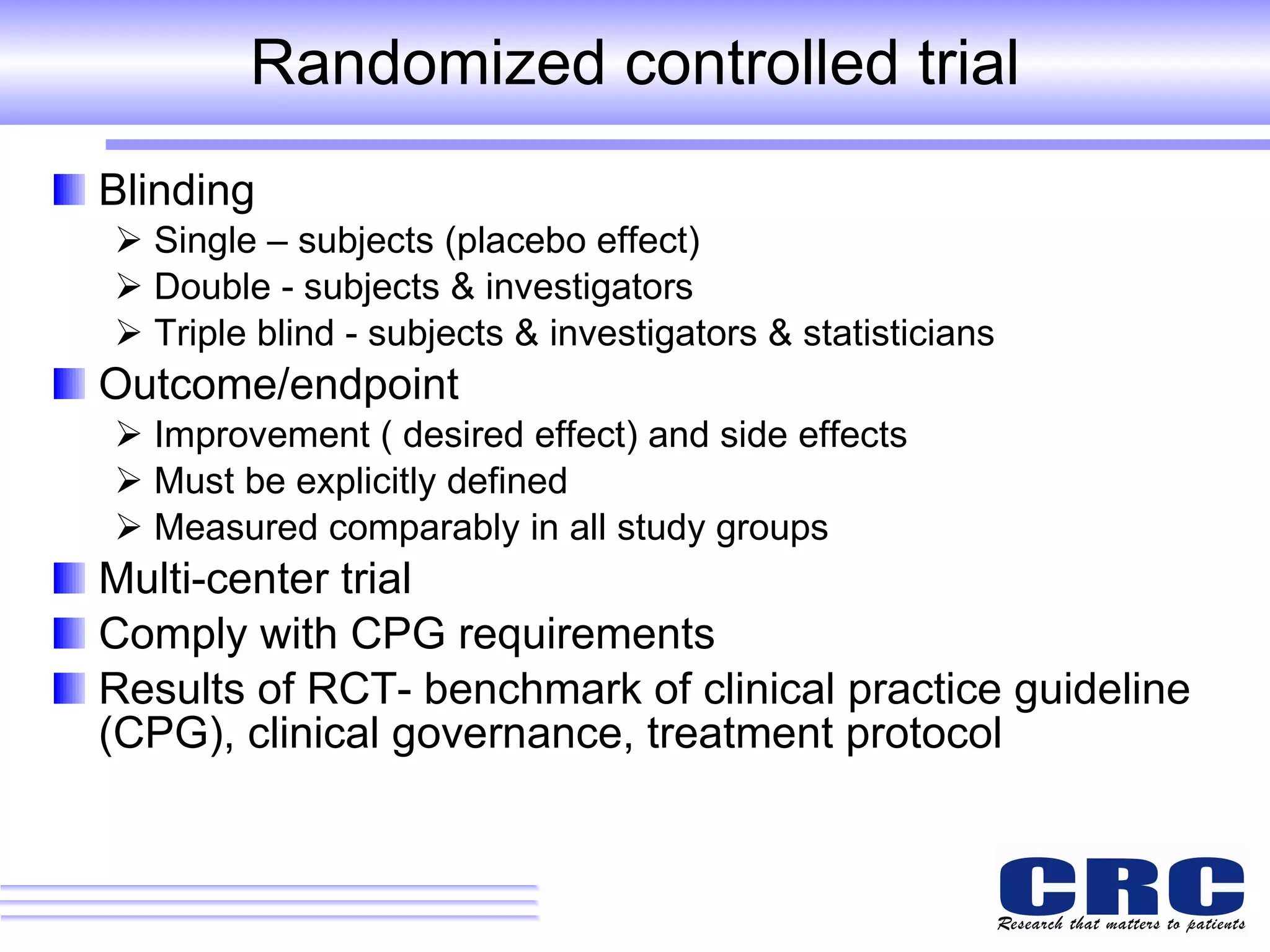 Randomized controlled trial Blinding Single – subjects (placebo effect)  Double - subjects & investigators Triple blind - subjects & investigators & statisticians Outcome/endpoint Improvement ( desired effect) and side effects Must be explicitly defined  Measured comparably in all study groups Multi-center trial Comply with CPG requirements Results of RCT- benchmark of clinical practice guideline (CPG), clinical governance, treatment protocol 
