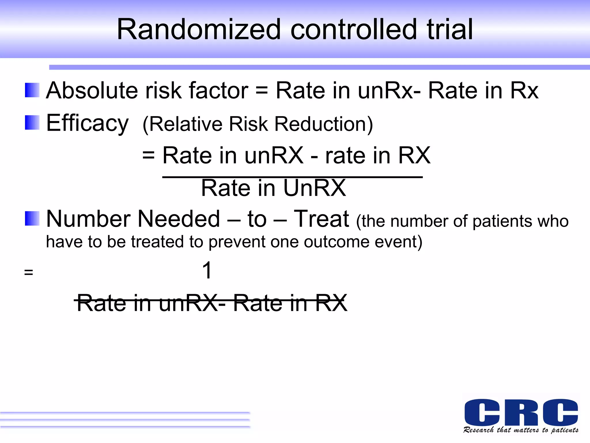Randomized controlled trial Absolute risk factor = Rate in unRx- Rate in Rx Efficacy  (Relative Risk Reduction)   = Rate in unRX - rate in RX Rate in UnRX Number Needed – to – Treat  (the number of patients who have to be treated to prevent one outcome event) =   1 Rate in unRX- Rate in RX 
