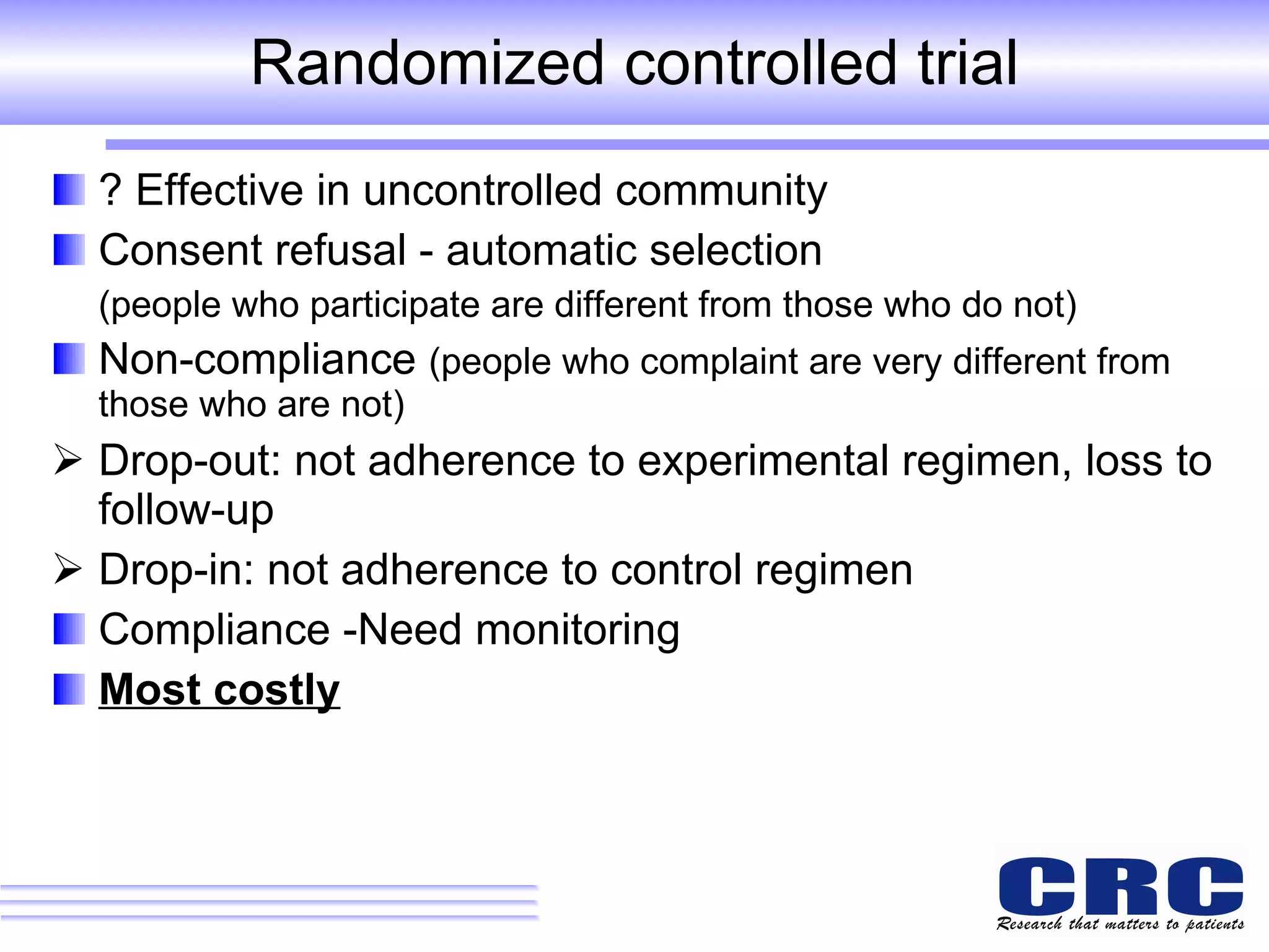 Randomized controlled trial ? Effective in uncontrolled community Consent refusal - automatic selection  (people who participate are different from those who do not) Non-compliance  (people who complaint are very different from those who are not) Drop-out: not adherence to experimental regimen, loss to follow-up Drop-in: not adherence to control regimen  Compliance -Need monitoring  Most costly 
