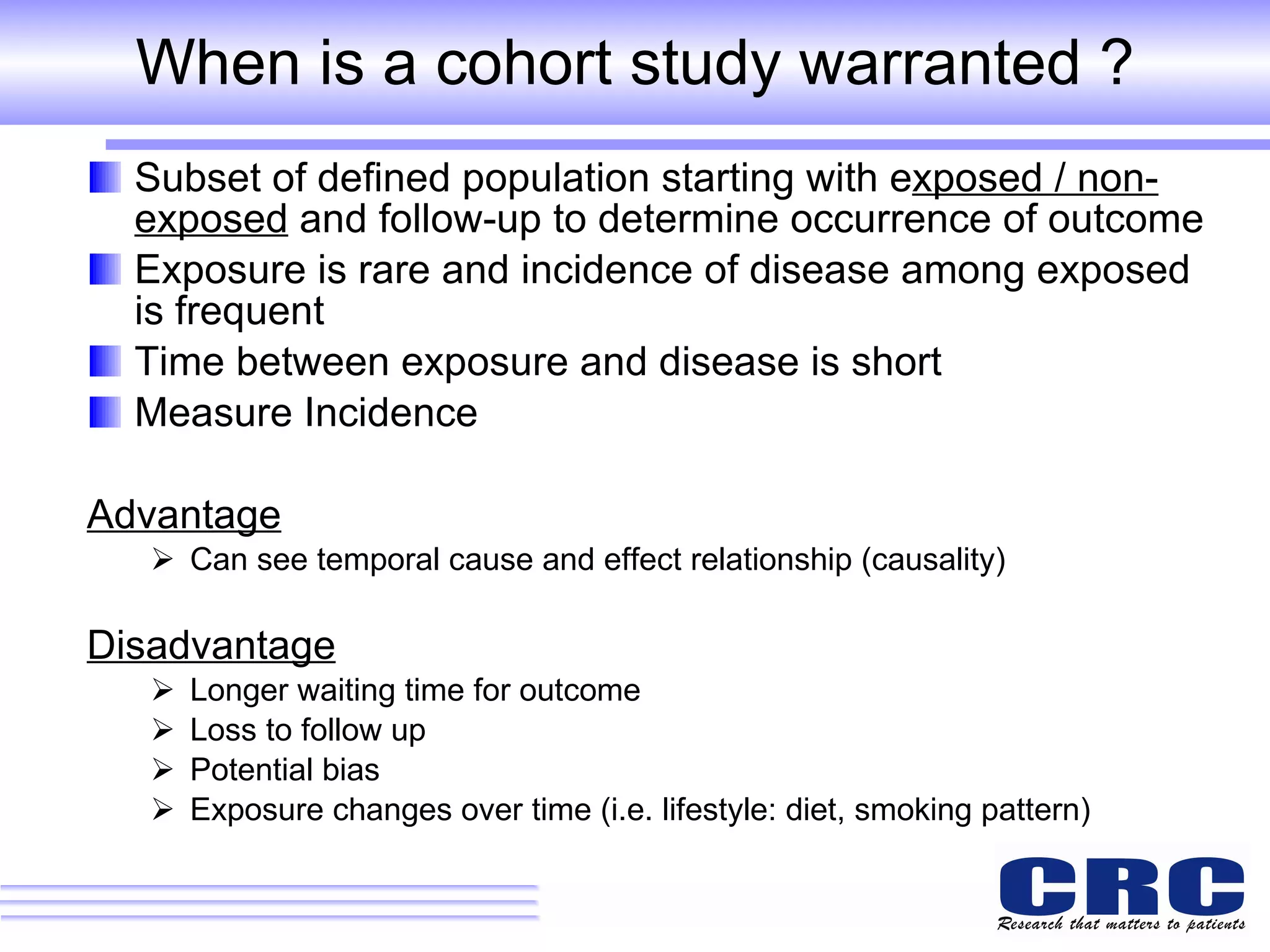 When is a cohort study warranted ? Subset of defined population starting with e xposed / non-exposed  and follow-up to determine occurrence of outcome Exposure is rare and incidence of disease among exposed is frequent Time between exposure and disease is short Measure Incidence Advantage Can see temporal cause and effect relationship (causality) Disadvantage Longer waiting time for outcome  Loss to follow up Potential bias Exposure changes over time (i.e. lifestyle: diet, smoking pattern) 