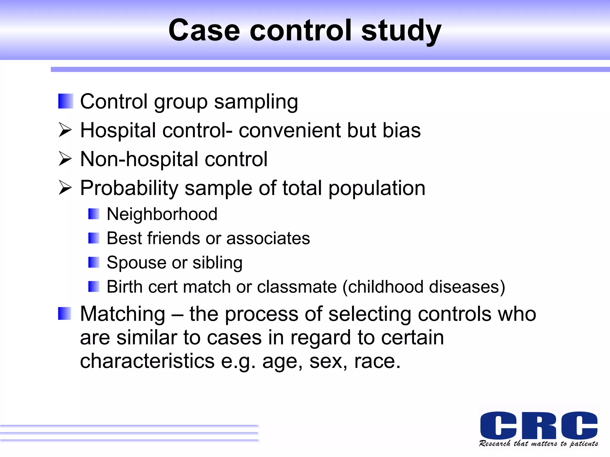 Case control study Control group sampling Hospital control- convenient but bias Non-hospital control Probability sample of total population Neighborhood Best friends or associates Spouse or sibling Birth cert match or classmate (childhood diseases) Matching – the process of selecting controls who are similar to cases in regard to certain characteristics e.g. age, sex, race. 