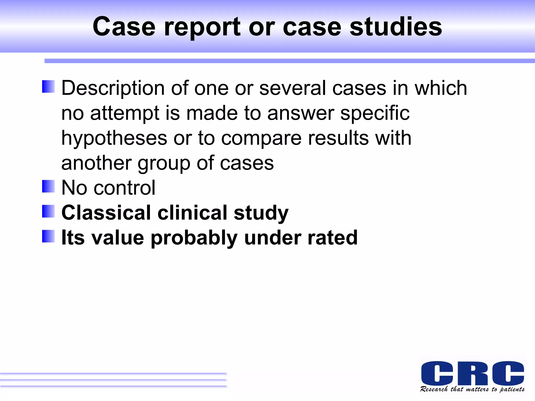 Case report or case studies Description of one or several cases in which no attempt is made to answer specific hypotheses or to compare results with another group of cases No control Classical clinical study Its value probably under rated 