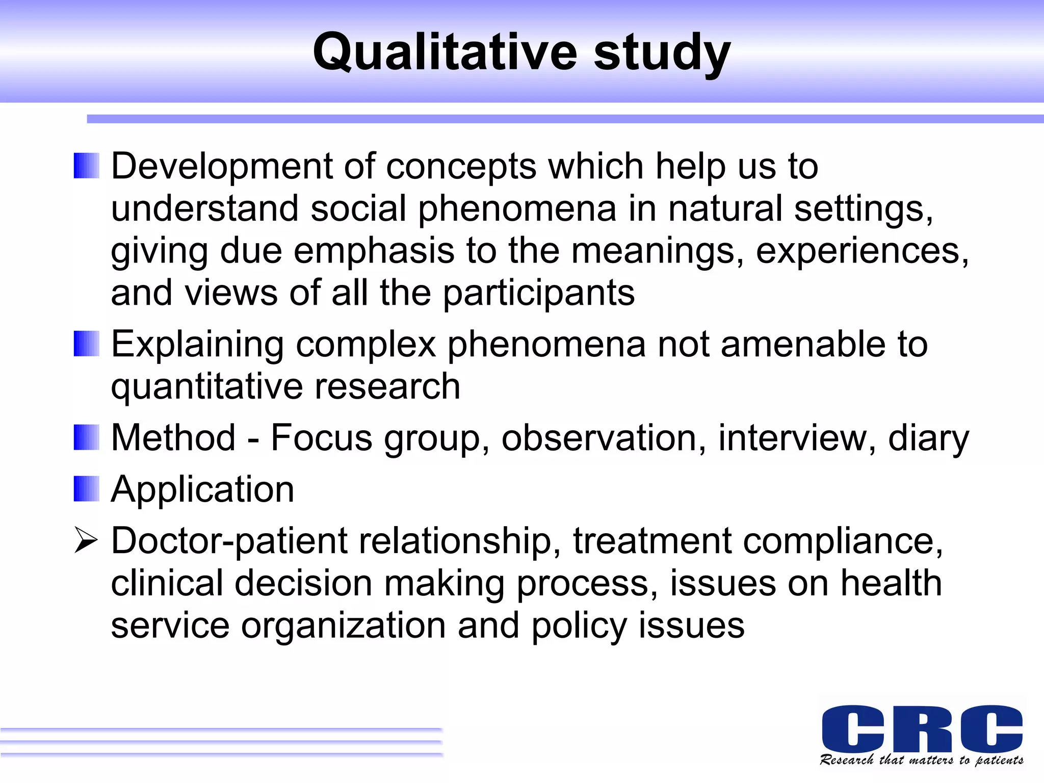 Qualitative study Development of concepts which help us to understand social phenomena in natural settings, giving due emphasis to the meanings, experiences, and views of all the participants Explaining complex phenomena not amenable to quantitative research  Method - Focus group, observation, interview, diary Application  Doctor-patient relationship, treatment compliance, clinical decision making process, issues on health service organization and policy issues 