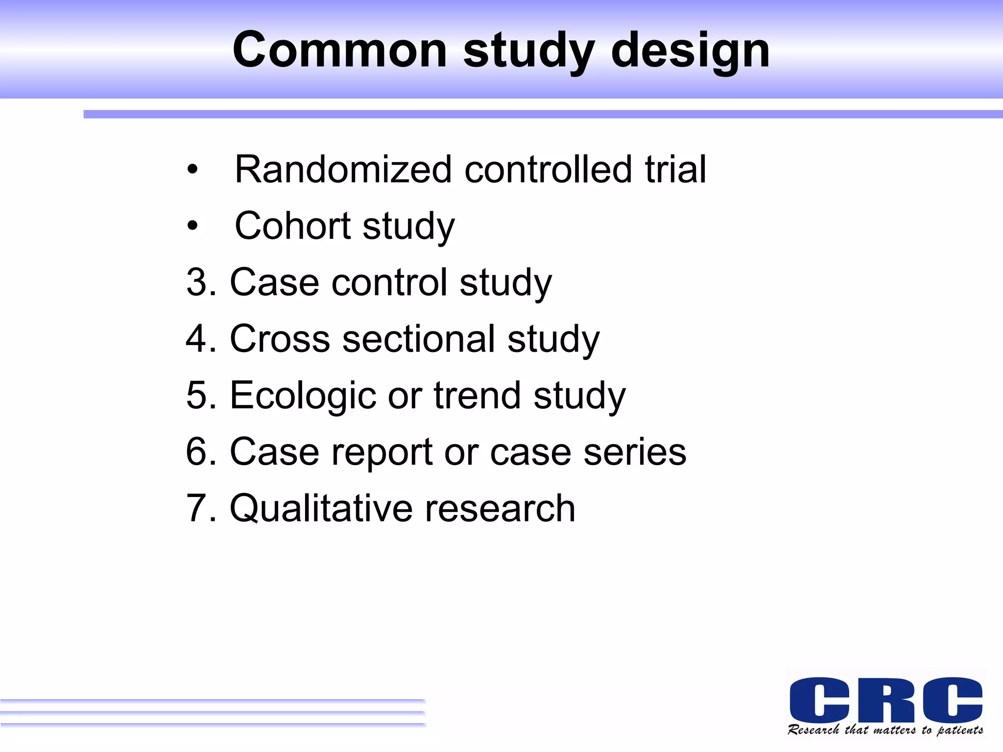 Common study design Randomized controlled trial  Cohort study  3. Case control study 4. Cross sectional study 5. Ecologic or trend study  6. Case report or case series  7. Qualitative research 