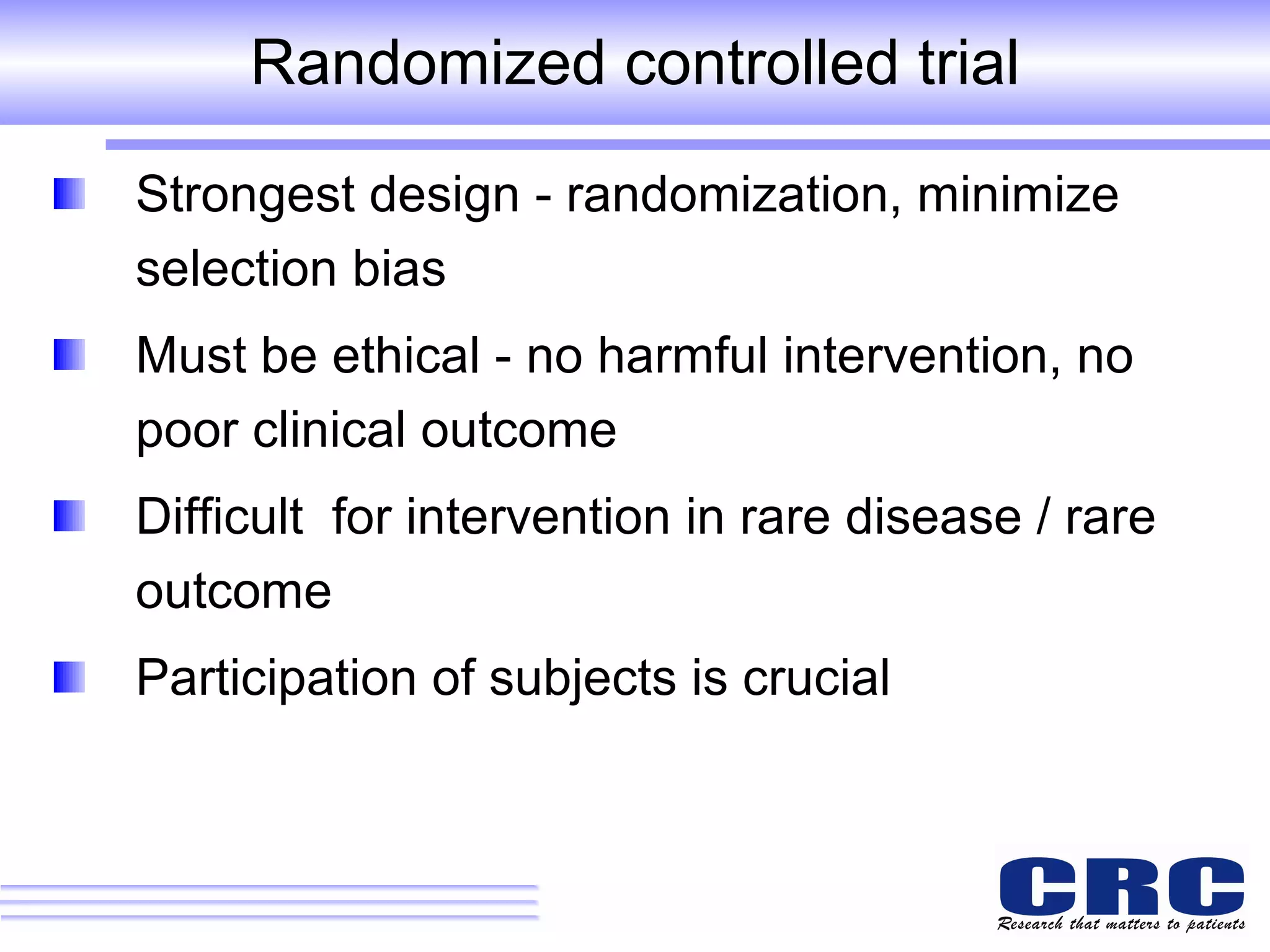 Randomized controlled trial Strongest design - randomization, minimize  selection bias Must be ethical - no harmful intervention, no poor clinical outcome  Difficult  for intervention in rare disease / rare outcome Participation of subjects is crucial 