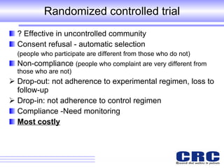 Randomized controlled trial ? Effective in uncontrolled community Consent refusal - automatic selection  (people who participate are different from those who do not) Non-compliance  (people who complaint are very different from those who are not) Drop-out: not adherence to experimental regimen, loss to follow-up Drop-in: not adherence to control regimen  Compliance -Need monitoring  Most costly 