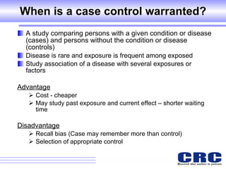 When is a case control warranted? A study comparing persons with a given condition or disease (cases) and persons without the condition or disease (controls) Disease is rare and exposure is frequent among exposed Study association of a disease with several exposures or factors Advantage Cost - cheaper May study past exposure and current effect – shorter waiting time  Disadvantage Recall bias (Case may remember more than control)  Selection of appropriate control  