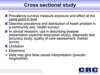 Cross sectional study Prevalence surveys measure exposure and effect at the  same point in time Describe prevalence and distribution of heath problem in a community (etc. health survey) In clinical research, use in describing disease presentation (spectral description study), diagnostic test accuracy study, quality of care assessment, market survey Limitation Expensive Data may give false causal interpretation (pseudo-longitudinal) 