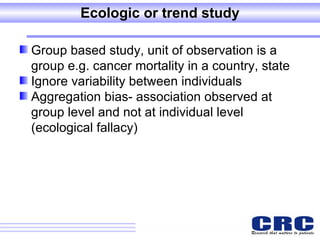Ecologic or trend study Group based study, unit of observation is a group e.g. cancer mortality in a country, state  Ignore variability between individuals Aggregation bias- association observed at group level and not at individual level (ecological fallacy) 