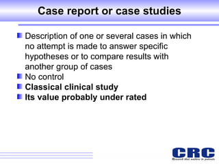 Case report or case studies Description of one or several cases in which no attempt is made to answer specific hypotheses or to compare results with another group of cases No control Classical clinical study Its value probably under rated 