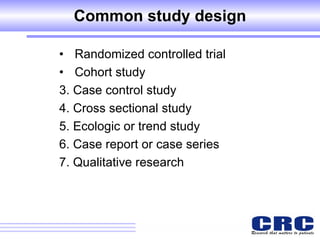 Common study design Randomized controlled trial  Cohort study  3. Case control study 4. Cross sectional study 5. Ecologic or trend study  6. Case report or case series  7. Qualitative research 