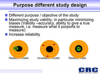 Purpose different study design Different purpose / objective of the study Maximizing study validity, in particular minimizing biases  (Validity –accuracy, ability to give a true measure, i.e. measure what it purports to measure) Increase reliability     Reliable, invalid    Unreliable, invalid  Reliable, valid   
