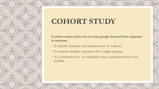 COHORT STUDY
A cohort study tracks two or more groups forward from exposure
to outcome.
◦ To identify incidence and natural history of a disease
◦ To examine multiple outcomes after a single exposure
◦ As a substitution for an experiment when experimentation is not
available
 