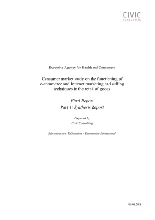 Executive Agency for Health and Consumers
Consumer market study on the functioning of
e-commerce and Internet marketing and selling
techniques in the retail of goods
Final Report
Part 1: Synthesis Report
Prepared by
Civic Consulting
Subcontractors: TNS opinion – Euromonitor International
09.09.2011
 