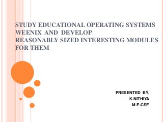 STUDY EDUCATIONAL OPERATING SYSTEMS
WEENIX AND DEVELOP
REASONABLY SIZED INTERESTING MODULES
FOR THEM
PRESENTED BY,
K.NITHIYA
M.E-CSE
 