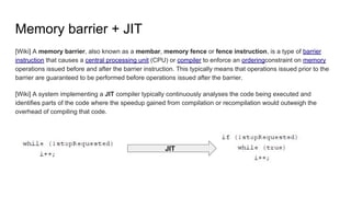 Memory barrier + JIT
[Wiki] A memory barrier, also known as a membar, memory fence or fence instruction, is a type of barrier
instruction that causes a central processing unit (CPU) or compiler to enforce an orderingconstraint on memory
operations issued before and after the barrier instruction. This typically means that operations issued prior to the
barrier are guaranteed to be performed before operations issued after the barrier.
[Wiki] A system implementing a JIT compiler typically continuously analyses the code being executed and
identifies parts of the code where the speedup gained from compilation or recompilation would outweigh the
overhead of compiling that code.
JIT
 