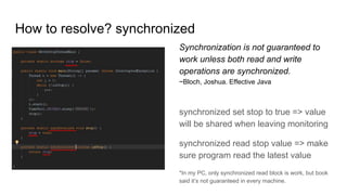 How to resolve? synchronized
Synchronization is not guaranteed to
work unless both read and write
operations are synchronized.
~Bloch, Joshua. Effective Java
synchronized set stop to true => value
will be shared when leaving monitoring
synchronized read stop value => make
sure program read the latest value
*In my PC, only synchronized read block is work, but book
said it’s not guaranteed in every machine.
 