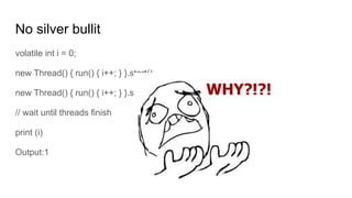 No silver bullit
volatile int i = 0;
new Thread() { run() { i++; } }.start()
new Thread() { run() { i++; } }.start()
// wait until threads finish
print (i)
Output:1
 