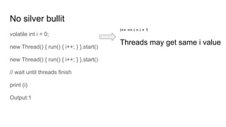 No silver bullit
volatile int i = 0;
new Thread() { run() { i++; } }.start()
new Thread() { run() { i++; } }.start()
// wait until threads finish
print (i)
Output:1
i++ => i = i + 1
Threads may get same i value
 