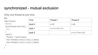 synchronized - mutual exclusion
Only one thread at one time.
Ex.
class Psudo {
int i= 0;
synchronized void inc() {
i++;
}
main() {
Psudo c = new Psudo();
new Thread() { run() { c.inc(); } }.start();
new Thread() { run() { c.inc(); } }.start();
}
}
Time Thread 1 Thread 2
clock 0 i = 0 i = 0
clock 1 i = i + 1 => i = 1
clock 2 i = i + 1 => i = 2
 