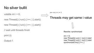 No silver bullit
volatile int i = 0;
new Thread() { run() { i++; } }.start()
new Thread() { run() { i++; } }.start()
// wait until threads finish
print (i)
Output:1
i++ => i = i + 1
Threads may get same i value
Resolve: synchronized
int i = 0;
new Thread(){ run() { inc() } }.start
new Thread(){ run() { inc() } }.start
synchronized inc() { i++; }
 
