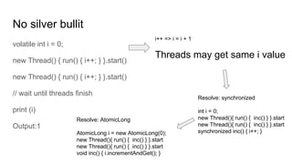 No silver bullit
volatile int i = 0;
new Thread() { run() { i++; } }.start()
new Thread() { run() { i++; } }.start()
// wait until threads finish
print (i)
Output:1
i++ => i = i + 1
Threads may get same i value
Resolve: synchronized
int i = 0;
new Thread(){ run() { inc() } }.start
new Thread(){ run() { inc() } }.start
synchronized inc() { i++; }
Resolve: AtomicLong
AtomicLong i = new AtomicLong(0);
new Thread(){ run() { inc() } }.start
new Thread(){ run() { inc() } }.start
void inc() { i.incrementAndGet(); }
 