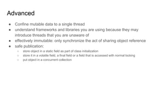 Advanced
● Confine mutable data to a single thread
● understand frameworks and libraries you are using because they may
introduce threads that you are unaware of
● effectively immutable: only synchronize the act of sharing object reference
● safe publication:
○ store object in a static field as part of class initialization
○ store it in a volatile field, a final field or a field that is accessed with normal locking
○ put object in a concurrent collection
 