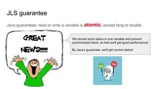 JLS guarantee
Java guarantees: read or write a variable is atomic, except long or double.
We should store status in one variable and prevent
synchronized block, so that we’ll get good performance!
By Java’s guarantee, we’ll get correct status!
 
