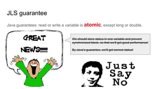 JLS guarantee
Java guarantees: read or write a variable is atomic, except long or double.
We should store status in one variable and prevent
synchronized block, so that we’ll get good performance!
By Java’s guarantee, we’ll get correct status!
 