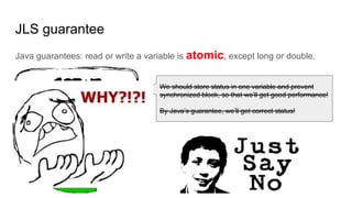 JLS guarantee
Java guarantees: read or write a variable is atomic, except long or double.
We should store status in one variable and prevent
synchronized block, so that we’ll get good performance!
By Java’s guarantee, we’ll get correct status!
 