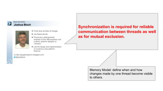 Synchronization is required for reliable
communication between threads as well
as for mutual exclusion.
Memory Model: define when and how
changes made by one thread become visible
to others.
 