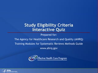 Study Eligibility Criteria Interactive Quiz Prepared for: The Agency for Healthcare Research and Quality (AHRQ) Training Modules for Systematic Reviews Methods Guide www.ahrq.gov 