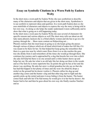Essay on Symbolic Citations in a Worn Path by Eudora
Welty
In the short story a worn path by Eudora Welty she uses symbolism to describe
many of the characters and objects that are given in the short story. Symbolism is
to use symbols to represent ideas and qualities. In a worn path Eudora does so she
uses manifolds of characters and objects to express the way the story is being told in
her own way. As doing so she helps the reader understand it more sufficiently and to
show that what is going on is still happening today.
In the short story a worn pass by Eudora Welty she uses several of characters for
specific reasons and various objects as well.The short story tells use about an old
lady name phoenix Jackson she is a blind elderly women and she has to go on a far
journey through the ... Show more content on Helpwriting.net ...
Phoenix realizes that she must keep on going so as she keeps going she passes
through various of places which are all dead which kind of makes her fell like if it
was meant to be there for her. So that helped her keep going she remembers that
there is a gum tree near by which water flows from it so as she reaches the gum
tree she drinks from it and remembers all the times she would go through there. She
continues her journey and is approached by a dog that knocks her over into a ditch
she asks fell help but there is no one around until a white hunter shows up and
helps her out. He asks her what is an old lady like her doing out there in the woods
and as if he feels he is more superiorto her, he points the gun he has at her and she
doesn t say anything. He asks her aren t u afraid grandma but she say no that she
has had that happen to her plenty of times and she won t be afraid he drops a
nickel on the ground but he doesn t realize it. Phoenix rallies his dog up and
another dog comes and the hunter s dog and that other dog start to fight and she
quickly picks up the nickel and puts it away hiding it from the hunter. The hunter
comes back and tells her if he had money he would give it to her but he doesn t. the
hunter lied to her and then he goes about his own way she finally reaches Natchez
and as
 