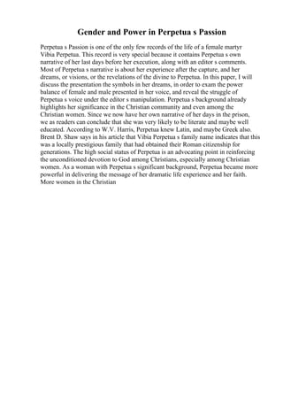 Gender and Power in Perpetua s Passion
Perpetua s Passion is one of the only few records of the life of a female martyr
Vibia Perpetua. This record is very special because it contains Perpetua s own
narrative of her last days before her execution, along with an editor s comments.
Most of Perpetua s narrative is about her experience after the capture, and her
dreams, or visions, or the revelations of the divine to Perpetua. In this paper, I will
discuss the presentation the symbols in her dreams, in order to exam the power
balance of female and male presented in her voice, and reveal the struggle of
Perpetua s voice under the editor s manipulation. Perpetua s background already
highlights her significance in the Christian community and even among the
Christian women. Since we now have her own narrative of her days in the prison,
we as readers can conclude that she was very likely to be literate and maybe well
educated. According to W.V. Harris, Perpetua knew Latin, and maybe Greek also.
Brent D. Shaw says in his article that Vibia Perpetua s family name indicates that this
was a locally prestigious family that had obtained their Roman citizenship for
generations. The high social status of Perpetua is an advocating point in reinforcing
the unconditioned devotion to God among Christians, especially among Christian
women. As a woman with Perpetua s significant background, Perpetua became more
powerful in delivering the message of her dramatic life experience and her faith.
More women in the Christian
 