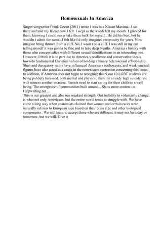 Homosexuals In America
Singer songwriter Frank Ocean (2011) wrote I was in a Nissan Maxima...I sat
there and told my friend how I felt. I wept as the words left my mouth. I grieved for
them, knowing I could never take them back for myself...He did his best, but he
wouldn t admit the same...I felt like I d only imagined reciprocity for years. Now
imagine being thrown from a cliff. No, I wasn t on a cliff. I was still in my car
telling myself it was gonna be fine and to take deep breaths. America s history with
those who conceptualize with different sexual identifications is an interesting one.
However, I think it is in part due to America s resilience and conservative ideals
towards fundamental Christian values of holding a binary heterosexual relationship.
Slurs and derogatory terms have influenced America s adolescents, and weak parental
figures have also acted as a cause in the nonexistent correction concerning this issue.
In addition, if America does not begin to recognize that 9 out 10 LGBT students are
being publicly harassed, both mental and physical, then the already high suicide rate
will witness another increase. Parents need to start caring for their children s well
being. The emergence of communities built around... Show more content on
Helpwriting.net ...
This is our greatest and also our weakest strength. Our inability to voluntarily change
is what not only Americans, but the entire world tends to struggle with. We have
come a long way when anatomists claimed that woman and certain races were
naturally inferior to European men based on their brain size and other biological
components . We will learn to accept those who are different, it may not be today or
tomorrow, but we will. Give it
 