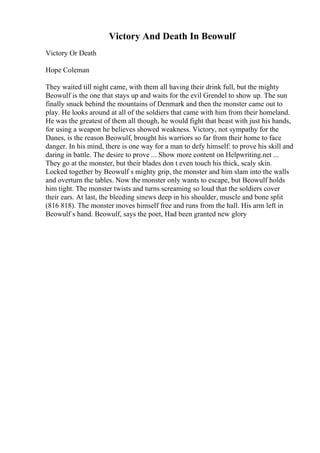 Victory And Death In Beowulf
Victory Or Death
Hope Coleman
They waited till night came, with them all having their drink full, but the mighty
Beowulf is the one that stays up and waits for the evil Grendel to show up. The sun
finally snuck behind the mountains of Denmark and then the monster came out to
play. He looks around at all of the soldiers that came with him from their homeland.
He was the greatest of them all though, he would fight that beast with just his hands,
for using a weapon he believes showed weakness. Victory, not sympathy for the
Danes, is the reason Beowulf, brought his warriors so far from their home to face
danger. In his mind, there is one way for a man to defy himself: to prove his skill and
daring in battle. The desire to prove ... Show more content on Helpwriting.net ...
They go at the monster, but their blades don t even touch his thick, scaly skin.
Locked together by Beowulf s mighty grip, the monster and him slam into the walls
and overturn the tables. Now the monster only wants to escape, but Beowulf holds
him tight. The monster twists and turns screaming so loud that the soldiers cover
their ears. At last, the bleeding sinews deep in his shoulder, muscle and bone split
(816 818). The monster moves himself free and runs from the hall. His arm left in
Beowulf s hand. Beowulf, says the poet, Had been granted new glory
 