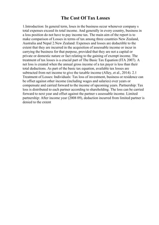 The Cost Of Tax Losses
1.Introduction: In general term, loses in the business occur whenever company s
total expenses exceed its total income. And generally in every country, business in
a loss position do not have to pay income tax. The main aim of the report is to
make comparison of Losses in terms of tax among three countries New Zealand,
Australia and Nepal 2.New Zealand: Expenses and losses are deductible to the
extent that they are incurred in the acquisition of assessable income or incur in
carrying the business for that purpose, provided that they are not a capital or
private or domestic nature or fact relating to the gaining of exempt income. The
treatment of tax losses is a crucial part of The Basic Tax Equation (ITA 2007). A
net loss is created when the annual gross income of a tax payer is less than their
total deductions. As part of the basic tax equation, available tax losses are
subtracted from net income to give the taxable income (Alley, et al., 2014). 2.1
Treatment of Losses: Individuals: Tax loss of investment, business or residence can
be offset against other income (including wages and salaries) over years or
compensate and carried forward to the income of upcoming years. Partnership: Tax
loss is distributed to each partner according to shareholding. The loss can be carried
forward to next year and offset against the partner s assessable income. Limited
partnership: After income year (2008 09), deduction incurred from limited partner is
denied to the extent
 