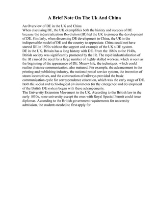 A Brief Note On The Uk And China
An Overview of DE in the UK and China
When discussing DE, the UK exemplifies both the history and success of DE
because the industrialization Revolution (IR) led the UK to pioneer the development
of DE. Similarly, when discussing DE development in China, the UK is the
indispensable model of DE and the country to appreciate. China could not have
started DE in 1970s without the support and example of the UK s DE system.
DE in the UK. Britain has a long history with DE. From the 1860s to the 1940s,
British society was significantly promoted by the IR. The rapid industrialization of
the IR caused the need for a large number of highly skilled workers, which is seen as
the beginning of the appearance of DE. Meanwhile, the techniques, which could
realize distance communication, also matured. For example, the advancement in the
printing and publishing industry, the national postal service system, the invention of
steam locomotives, and the construction of railways provided the basic
communication cycle for correspondence education, which was the early stage of DE.
Both the social and technological environments for the emergence and development
of the British DE system began with these advancements.
The University Extension Movement in the UK. According to the British law in the
early 1850s, none university except the ones with Royal Special Permit could issue
diplomas. According to the British government requirements for university
admission, the students needed to first apply for
 