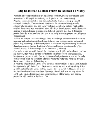 Why Do Roman Catholic Priests Be Allowed To Marry
Roman Catholic priests should not be allowed to marry, instead they should focus
more on their life as priests and fully participated in church community.
Priestly celibacy is rooted in tradition, not catholic dogma, so the pope could
change it overnight. Those who are happy with the current rules say priestly
celibacy allows priests time and energy to focus completely on their flock and to
emulate Jesus, who was unmarried, more faithfully. But those who would like to see
married priesthood argue celibacy is so difficult for many men that it dissuades
people from the priesthood and can lead to sexually immature people pastoring their
flocks (Live).
Even in the Eastern churches, though, there have always been some restrictions on
marriage and ordination. Although married men may become priests, unmarried
priests may not marry, and married priests, if widowed, may not remarry. Moreover,
there is an ancient Eastern discipline of choosing bishops from the ranks of the
celibate monks, so their bishops are all unmarried (Catholic).
Currently, priests are paid through the donations people offer to the church.If priests
are married, they would have to pay for their children s school through college,
health care expenses.priests often serve thousands of parishioners, and are the only
ones who can offer the sacrament of mass, where the wafer and wine are thought ...
Show more content on Helpwriting.net ...
In referring to celibacy, St. Paul says: Indeed, I wish everyone to be as I am, but each
has a particular gift from God . . .Now to the unmarried and to widows I say: it is a
good thing for them to remain as they are, as I do (1 Cor. 7:7 8). He goes on to say:
An unmarried man is anxious about the things of the Lord, how he may please the
Lord. But a married man is anxious about the things of the world, how he may
please his wife, and he is divided (1 Cor.
 