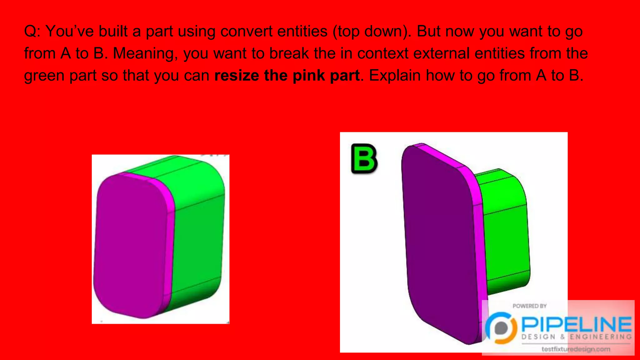 Q: You’ve built a part using convert entities (top down). But now you want to go
from A to B. Meaning, you want to break the in context external entities from the
green part so that you can resize the pink part. Explain how to go from A to B.
 