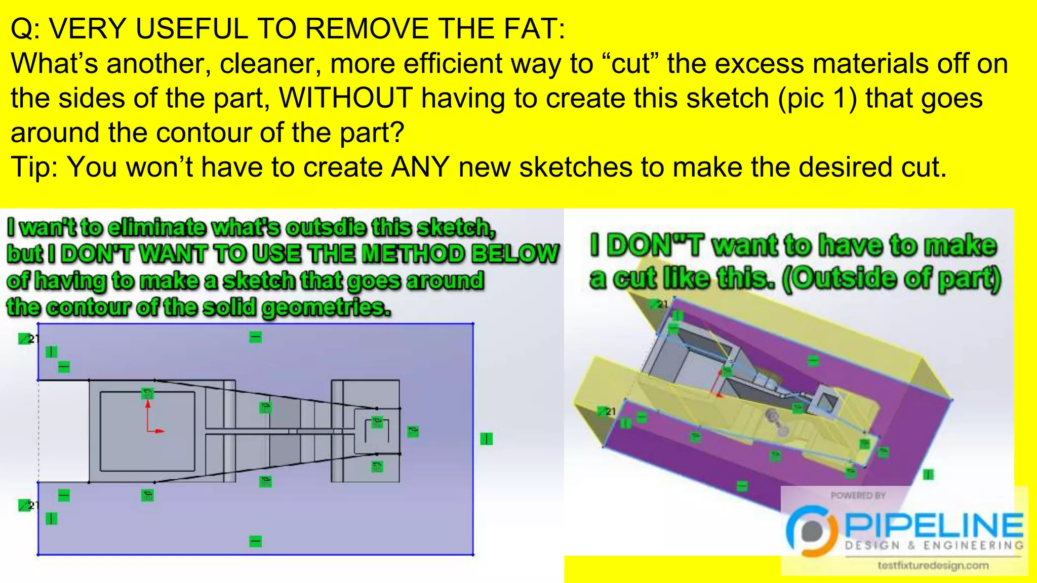 Q: VERY USEFUL TO REMOVE THE FAT:
What’s another, cleaner, more efficient way to “cut” the excess materials off on
the sides of the part, WITHOUT having to create this sketch (pic 1) that goes
around the contour of the part?
Tip: You won’t have to create ANY new sketches to make the desired cut.
 