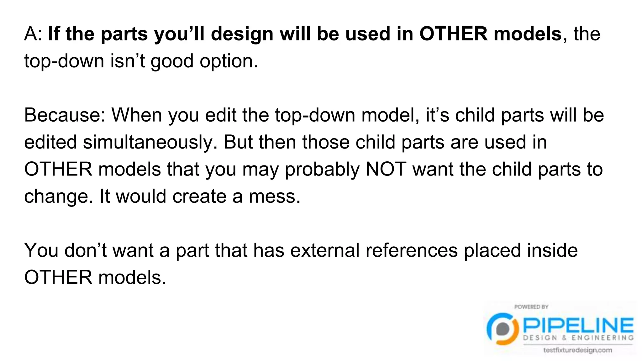 A: If the parts you’ll design will be used in OTHER models, the
top-down isn’t good option.
Because: When you edit the top-down model, it’s child parts will be
edited simultaneously. But then those child parts are used in
OTHER models that you may probably NOT want the child parts to
change. It would create a mess.
You don’t want a part that has external references placed inside
OTHER models.
 