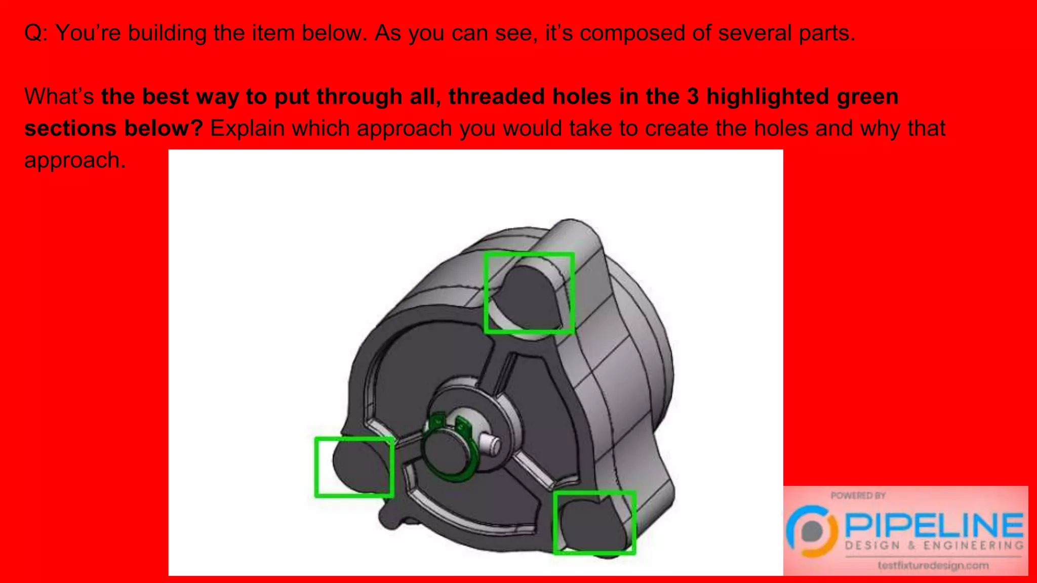 Q: You’re building the item below. As you can see, it’s composed of several parts.
What’s the best way to put through all, threaded holes in the 3 highlighted green
sections below? Explain which approach you would take to create the holes and why that
approach.
 
