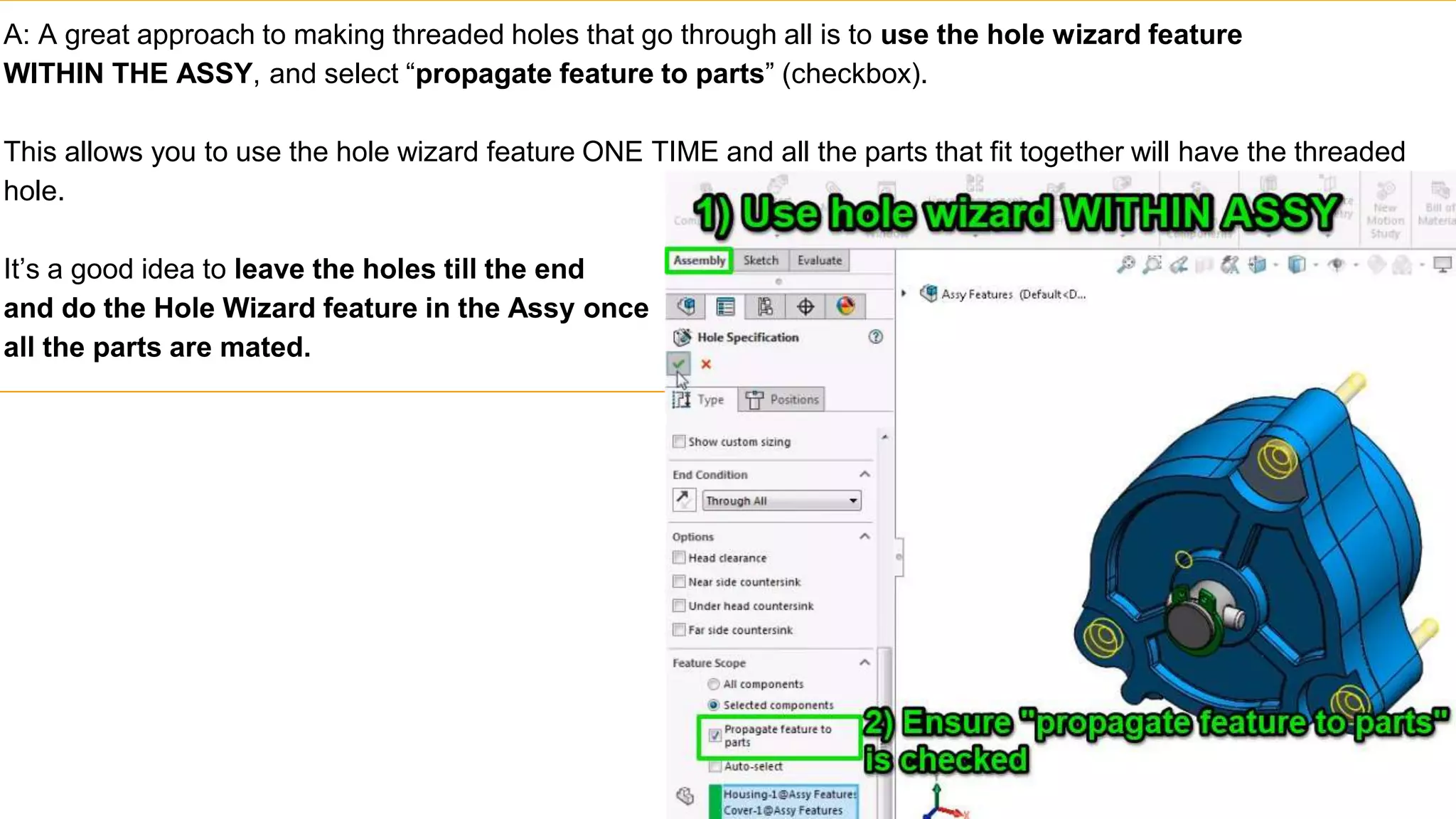 A: A great approach to making threaded holes that go through all is to use the hole wizard feature
WITHIN THE ASSY, and select “propagate feature to parts” (checkbox).
This allows you to use the hole wizard feature ONE TIME and all the parts that fit together will have the threaded
hole.
It’s a good idea to leave the holes till the end
and do the Hole Wizard feature in the Assy once
all the parts are mated.
 